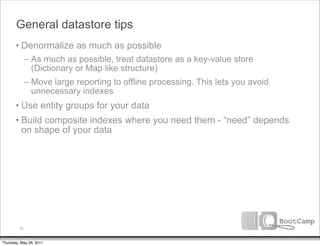 General datastore tips
       • Denormalize as much as possible
              – As much as possible, treat datastore as a key-value store
                (Dictionary or Map like structure)
              – Move large reporting to offline processing. This lets you avoid
                unnecessary indexes
       • Use entity groups for your data
       • Build composite indexes where you need them - “need” depends
         on shape of your data




         79


Thursday, May 26, 2011
 