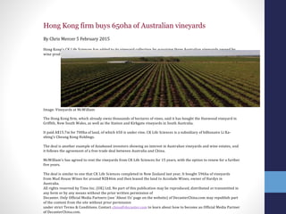 Hong Kong firm buys 650ha of Australian vineyards
By Chris Mercer 5 February 2015
Hong Kong's CK Life Sciences has added to its vineyard collection by acquiring three Australian vineyards owned by
wine producer McWilliam's for nearly A$16m.
Image: Vineyards at McWilliam
The Hong Kong firm, which already owns thousands of hectares of vines, said it has bought the Hanwood vineyard in
Griffith, New South Wales, as well as the Station and Kirkgate vineyards in South Australia.
It paid A$15.7m for 700ha of land, of which 650 is under vine. CK Life Sciences is a subsidiary of billionaire Li Ka-
‐shing’s Cheung Kong Holdings.
The deal is another example of Asia-‐based investors showing an interest in Australian vineyards and wine estates, and
it follows the agreement of a free trade deal between Australia and China.
McWilliam’s has agreed to rent the vineyards from CK Life Sciences for 15 years, with the option to renew for a further
five years.
The deal is similar to one that CK Life Sciences completed in New Zealand last year. It bought 596ha of vineyards
from Mud House Wines for around NZ$46m and then leased the land to Accolade Wines, owner of Hardys in
Australia.
All rights reserved by Time Inc. (UK) Ltd. No part of this publication may be reproduced, distributed or transmitted in
any form or by any means without the prior written permission of
Decanter. Only Official Media Partners (see 'About Us' page on the website) of DecanterChina.com may republish part
of the content from the site without prior permission
under strict Terms & Conditions. Contact china@decanter.com to learn about how to become an Official Media Partner
of DecanterChina.com.
 