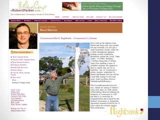 HOME SUPPORT VIRTUALTOUR SITE MAP CONTACT US BULLETIN BOARD
Coonawarra Part 8: Highbank – Coonawarra’s Artisan
Wine Journal Home
Search Neal's Tasting Notes
Wine JournalArchive
Producer Profiles
Book/Film Reviews
Neal's Music
Visit the Wine Journal
Forum
Interviews
Diary
Bordeaux Vintage Guide
Quick Links
What's New
Weekly Wine Buys
Cartoon of the Week
VinoVignettes
GiftSubscriptions
RSS Feeds
Wine Advisor Updates
Ratings On The Go
Robert Parker Mobi
More Information
Executive Wine Seminars
Articles of Merit
Drive north up the highway from
Penola and keep your eyes peeled
left and eventually you will spot a
small homestead outside which lies
a rather incongruous signpost
pointing towards multifarious
destinations around the world. Napa
Valley: 13,270km. Bordeaux
17,045km.RiojaAlta17,545km.
Apart from instilling a sense of
complete isolation, the signpost is
there to signify that you are at
Highbank, one of Coonawarra’s
artisan wineries established by
Dennis and Bonnie Vice (as well as
a neat little cottage to rest your
weary head travelling between
AdelaideandMelbourne.)
This is a small operation in every
way: indeed my tasting of Dennis’s
wines took place in a little annexe
off hiskitchen. BorninCalifornia, he
holidayed in Coonawarra in 1985
and liked it so much that he
emigrated there and worked for the
National Association of Sustainable
Agriculture Australia (NASAA) for 12
years where he oversaw organic
field certifications….
Dennis explains: “We had the great
opportunity to attend several wine
and matching food seminars put on
by the great wine makers of
 