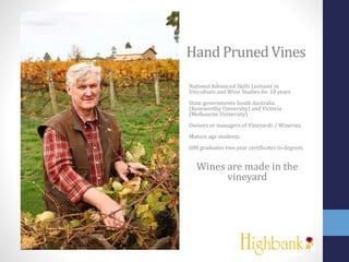 Hand PrunedVines
National Advanced Skills Lecturer in
Viticulture and Wine Studies for 18 years
State governments South Australia
(Roseworthy University) and Victoria
(Melbourne University)
Owners or managers of Vineyards / Wineries
Mature age students
600 graduates two year certificates to degrees
Wines are made in the
vineyard
 