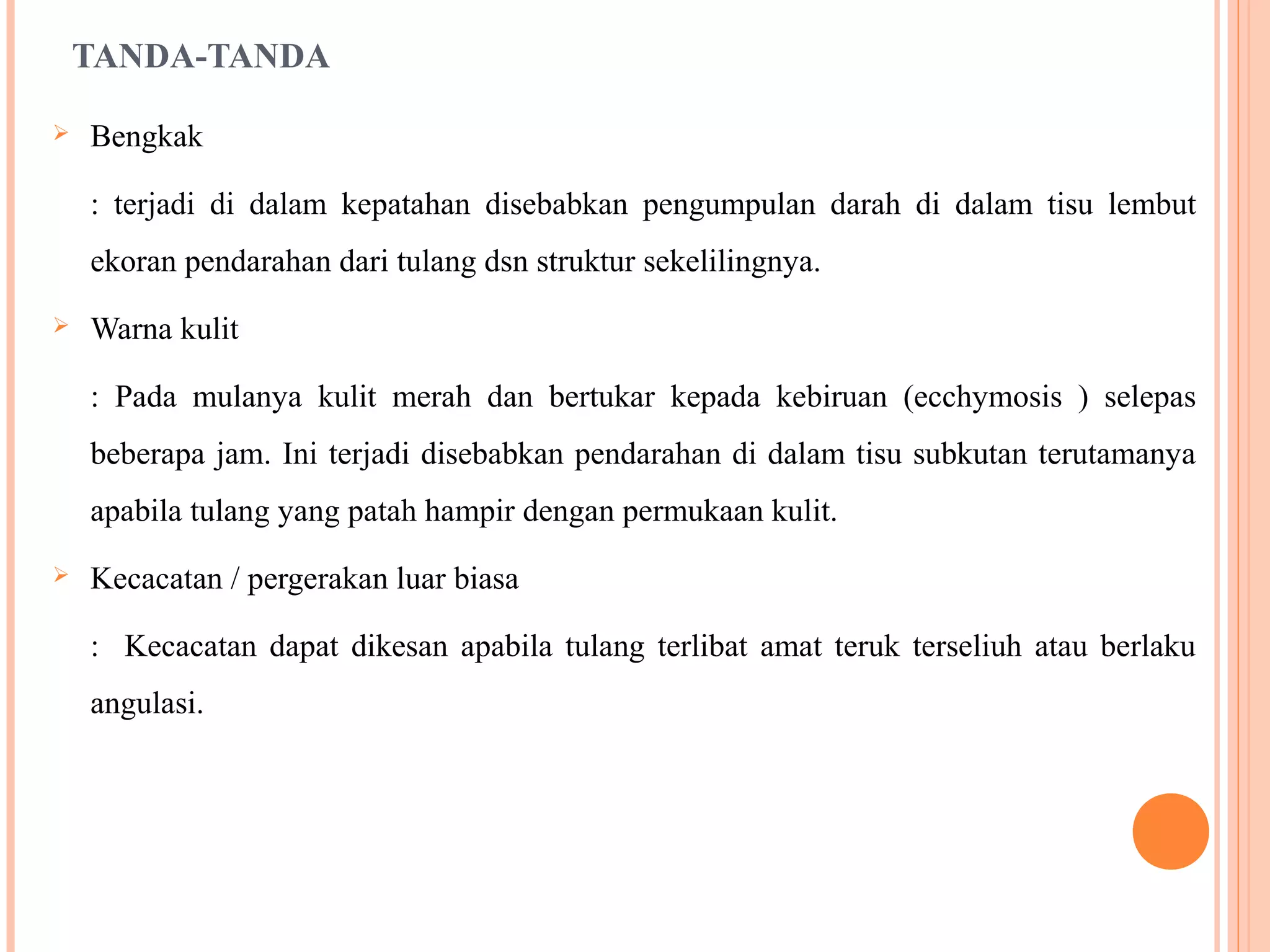 TANDA-TANDA
 Bengkak
: terjadi di dalam kepatahan disebabkan pengumpulan darah di dalam tisu lembut
ekoran pendarahan dari tulang dsn struktur sekelilingnya.
 Warna kulit
: Pada mulanya kulit merah dan bertukar kepada kebiruan (ecchymosis ) selepas
beberapa jam. Ini terjadi disebabkan pendarahan di dalam tisu subkutan terutamanya
apabila tulang yang patah hampir dengan permukaan kulit.
 Kecacatan / pergerakan luar biasa
: Kecacatan dapat dikesan apabila tulang terlibat amat teruk terseliuh atau berlaku
angulasi.
 