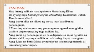 TANDAAN:
May limang salik na nakaapekto sa Makataong Kilos:
Ito ay ang mga Kamangmangan, Masidhing Damdamin, Takot,
Karahasan at Gawi.
*Ang bawat kilos na niloob ng tao ay may kaakibat na
pananagutan.
* Maaaring mabawasan ang pananagutan ng makataong kilos
dahil sa impluwensya ng mga salik na ito.
*Ang antas ng pananagutan ay nakadepende sa antas ng kilos na
ginawa dahil may mga maliliit at malalaking bagay na nagawa.
*Ang Likas na Batas Moral ay patuloy na iiral upang manatili at
umiral ang katarungan.
 