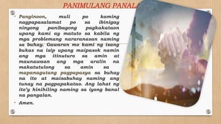 PANIMULANG PANALANGIN
• Panginoon, muli po kaming
nagpapasalamat po sa ibinigay
ninyong panibagong pagkakataon
upang kami ay matuto sa kabila ng
mga problemang nararanasan naming
sa buhay. Gawaran mo kami ng isang
bukas na isip upang maipasok namin
ang mga itinuturo sa amin at
maunawaan ang mga aralin na
makatutulong sa amin sa
mapanagutang pagpapasya sa buhay
na ito at maisabuhay naming ang
tunay na pagpapakatao. Ang lahat ng
ito’y hinihiling naming sa iyong banal
na pangalan.
• Amen.
 