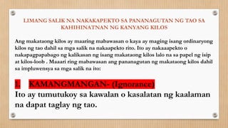 LIMANG SALIK NA NAKAKAPEKTO SA PANANAGUTAN NG TAO SA
KAHIHINATNAN NG KANYANG KILOS
Ang makataong kilos ay maaring mabawasan o kaya ay maging isang ordinaryong
kilos ng tao dahil sa mga salik na nakaapekto rito. Ito ay nakaaapekto o
nakapagpapabago ng kalikasan ng isang makataong kilos lalo na sa papel ng isip
at kilos-loob . Maaari ring mabawasan ang pananagutan ng makataong kilos dahil
sa impluwensya sa mga salik na ito:
1. KAMANGMANGAN- (Ignorance)
Ito ay tumutukoy sa kawalan o kasalatan ng kaalaman
na dapat taglay ng tao.
 