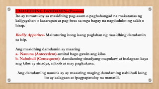 2.MASIDHING DAMDAMIN-(Passion)
Ito ay tumutukoy sa masidhing pag-asam o paghahangad na makaranas ng
kaligayahan o kasarapan at pag-iwas sa mga bagay na nagdudulot ng sakit o
hirap.
Bodily Appetites- Maituturing itong isang paglaban ng masidhing damdamin
sa isip.
Ang masidhing damdamin ay maaring
a. Nauuna (Antecedent)-umiral bago gawin ang kilos
b. Nahuhuli (Consequent)- damdaming sinadyang mapukaw at inalagaan kaya
ang kilos ay sinadya, niloob at may pagkukusa.
Ang damdaming nauuna ay ay maaaring maging damdaming nahuhuli kung
ito ay aalagaan at ipagpapatuloy na manatili.
 