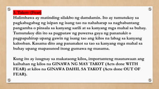 3. Takot- (Fear)
Halimbawa ay matinding silakbo ng damdamin. Ito ay tumutukoy sa
pagkabagabag ng isipan ng isang tao na nahaharap sa nagbabantang
pangamba o pinsala sa kanyang sarili at sa kanyang mga mahal sa buhay.
Tumutukoy din ito sa pagpataw ng puwersa gaya ng pananakit o
pagpapahirap upang gawin ng isang tao ang kilos na labag sa kanyang
kalooban. Kasama dito ang pananakot sa tao sa kanyang mga mahal sa
buhay upang mapasunod itong gumawa ng masama.
Kung ito ay iuugnay sa makataong kilos, importanteng maunawaan ang
kaibahan ng kilos na GINAWA NG MAY TAKOT (Acts done WITH
FEAR) at kilos na GINAWA DAHIL SA TAKOT (Acts done OUT OF
FEAR).
 