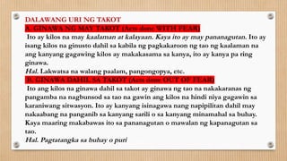 DALAWANG URI NG TAKOT
A. GINAWA NG MAY TAKOT (Acts done WITH FEAR)
Ito ay kilos na may kaalaman at kalayaan. Kaya ito ay may pananagutan. Ito ay
isang kilos na ginusto dahil sa kabila ng pagkakaroon ng tao ng kaalaman na
ang kanyang gagawing kilos ay makakasama sa kanya, ito ay kanya pa ring
ginawa.
Hal. Lakwatsa na walang paalam, pangongopya, etc.
B. GINAWA DAHIL SA TAKOT (Acts done OUT OF FEAR)
Ito ang kilos na ginawa dahil sa takot ay ginawa ng tao na nakakaranas ng
pangamba na nagbunsod sa tao na gawin ang kilos na hindi niya gagawin sa
karaniwang sitwasyon. Ito ay kanyang isinagawa nang napipilitan dahil may
nakaabang na panganib sa kanyang sarili o sa kanyang minamahal sa buhay.
Kaya maaring makabawas ito sa pananagutan o mawalan ng kapanagutan sa
tao.
Hal. Pagtatangka sa buhay o puri
 