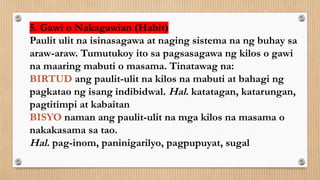 5. Gawi o Nakagawian (Habit)
Paulit ulit na isinasagawa at naging sistema na ng buhay sa
araw-araw. Tumutukoy ito sa pagsasagawa ng kilos o gawi
na maaring mabuti o masama. Tinatawag na:
BIRTUD ang paulit-ulit na kilos na mabuti at bahagi ng
pagkatao ng isang indibidwal. Hal. katatagan, katarungan,
pagtitimpi at kabaitan
BISYO naman ang paulit-ulit na mga kilos na masama o
nakakasama sa tao.
Hal. pag-inom, paninigarilyo, pagpupuyat, sugal
 