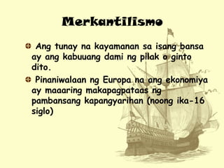Merkantilismo
Ang tunay na kayamanan sa isang bansa
ay ang kabuuang dami ng pilak o ginto
dito.
Pinaniwalaan ng Europa na ...