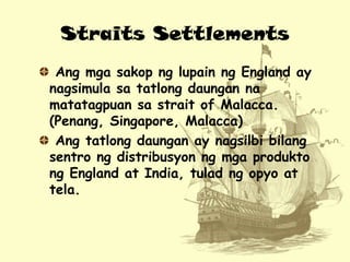 Straits Settlements
Ang mga sakop ng lupain ng England ay
nagsimula sa tatlong daungan na
matatagpuan sa strait of Malacca...