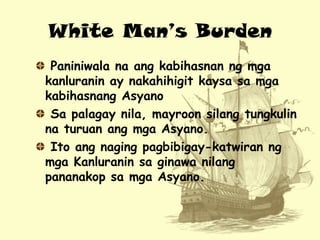 White Man’s Burden
Paniniwala na ang kabihasnan ng mga
kanluranin ay nakahihigit kaysa sa mga
kabihasnang Asyano
Sa palaga...