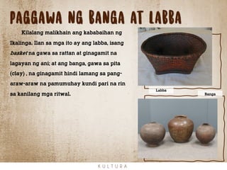 Paggawa ng banga at labba
K U L T U R A
Kilalang malikhain ang kababaihan ng
Ikalinga. Ilan sa mga ito ay ang labba, isang
basket na gawa sa rattan at ginagamit na
lagayan ng ani; at ang banga, gawa sa pita
(clay) , na ginagamit hindi lamang sa pang-
araw-araw na pamumuhay kundi pari na rin
sa kanilang mga ritwal. Banga
Labba
 