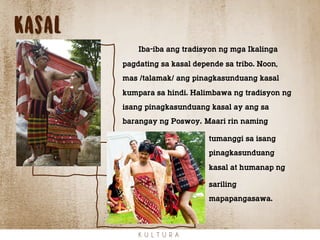 kasal
K U L T U R A
Iba-iba ang tradisyon ng mga Ikalinga
pagdating sa kasal depende sa tribo. Noon,
mas /talamak/ ang pinagkasunduang kasal
kumpara sa hindi. Halimbawa ng tradisyon ng
isang pinagkasunduang kasal ay ang sa
barangay ng Poswoy. Maari rin naming
tumanggi sa isang
pinagkasunduang
kasal at humanap ng
sariling
mapapangasawa.
 