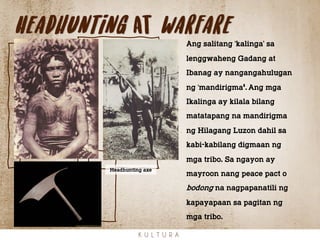 Headhunting at warfare
K U L T U R A
Ang salitang ‘kalinga’ sa
lenggwaheng Gadang at
Ibanag ay nangangahulugan
ng ‘mandirigma’. Ang mga
Ikalinga ay kilala bilang
matatapang na mandirigma
ng Hilagang Luzon dahil sa
kabi-kabilang digmaan ng
mga tribo. Sa ngayon ay
mayroon nang peace pact o
bodong na nagpapanatili ng
kapayapaan sa pagitan ng
mga tribo.
Headhunting axe
 
