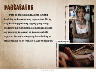 pagbabatok
K U L T U R A
Para sa mga Ikalinga, hindi lamang
burloloy sa katawan ang mga tattoo. Ito ay
ang kanilang patunay ng pagiging isang
magaling na mandirigma at nagpapakita rin
ng kanilang katayuan sa komunidad. Sa
ngayon, iisa na lamang ang bumubuhay sa
tradisyon na ito at iyon ay si Apo Whang-od. Apo Whang-od
 