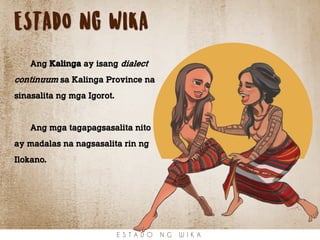 ESTADO NG WIKA
Ang Kalinga ay isang dialect
continuum sa Kalinga Province na
sinasalita ng mga Igorot.
Ang mga tagapagsasalita nito
ay madalas na nagsasalita rin ng
Ilokano.
E S T A D O N G W I K A
 