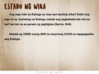 ESTADO NG WIKA
Ang mga tribo sa Kalinga ay may sari-sariling wika. Kahit ang
mga ito ay tinatawag na Kalinga, malaki ang pagkakaiba-iba nito sa
isa’t-isa lalo na sa paraan ng pagbigkas (Barton, 1949).
Naitala ng UNSD noong 2005 na mayroong 113,000 na tagapagsalita
ang Kalinga.
E S T A D O N G W I K A
 