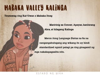 Mabaka valley Kalinga
Tinatawag ring Kal-Uwan o Mabaka Itneg
Maririnig sa Conner, Apayao, kanlurang
Abra, at hilagang Kalinga
Meron itong Language Status na 6a na
nangangahulugang ang wikang ito ay hindi
standardized ngunit palagi pa ring ginagamit ng
mga nakakapagsalita nito.
E S T A D O N G W I K A
 
