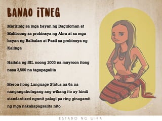Banao itneg
Maririnig sa mga bayan ng Daguioman at
Malibcong sa probinsya ng Abra at sa mga
bayan ng Balbalan at Pasil sa probinsya ng
Kalinga
Naitala ng SIL noong 2003 na mayroon itong
nasa 3,500 na tagapagalita
Meron itong Language Status na 6a na
nangangahulugang ang wikang ito ay hindi
standardized ngunit palagi pa ring ginagamit
ng mga nakakapagsalita nito.
E S T A D O N G W I K A
 