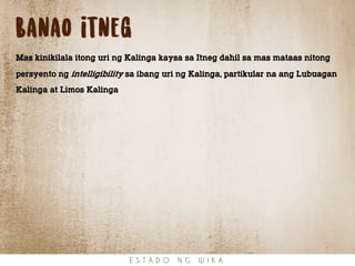 Banao itneg
Mas kinikilala itong uri ng Kalinga kaysa sa Itneg dahil sa mas mataas nitong
persyento ng intelligibility sa ibang uri ng Kalinga, partikular na ang Lubuagan
Kalinga at Limos Kalinga
E S T A D O N G W I K A
 