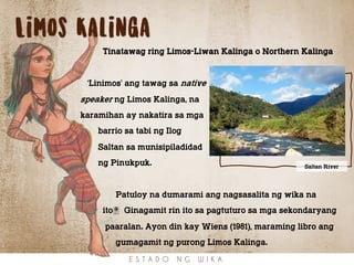 E S T A D O N G W I K A
Limos Kalinga
Tinatawag ring Limos-Liwan Kalinga o Northern Kalinga
‘Linimos’ ang tawag sa native
speaker ng Limos Kalinga, na
karamihan ay nakatira sa mga
barrio sa tabi ng Ilog
Saltan sa munisipiladidad
ng Pinukpuk.
Patuloy na dumarami ang nagsasalita ng wika na
ito. Ginagamit rin ito sa pagtuturo sa mga sekondaryang
paaralan. Ayon din kay Wiens (1981), maraming libro ang
gumagamit ng purong Limos Kalinga.
Saltan River
 