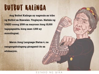 butbut Kalinga
Ang Butbut Kalinga ay nagmula sa tribo
ng Butbut sa Buscalan, Tinglayan. Naitala ng
UNSD noong 2008 na mayroon itong 15,000
tagapagsalita, kung saan 1,000 ay
monolingual.
Meron itong Language Status 4, na
nangangahulugang ginagamit ito sa
edukasyon.
E S T A D O N G W I K A
 