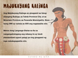 majukayang Kalinga
Ang Majukayang Kalinga ay ginagamit sa timog-
silangang Kalinga, sa Tabuk Province City, at sa
Mountain Province, sa Paracelis Municipality. Noon
taong 1990 ay naitala sa 1500 ang nagsasalita nito.
Meron itong Language Status na 6a na
nangangahulugang ang wikang ito ay hindi
standardized ngunit palagi pa ring ginagamit ng
mga nakakapagsalita nito.
E S T A D O N G W I K A
 