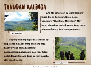 tanudan Kalinga
Ang Mt. Binaratan ay isang kilalang
lugar dito sa Tanudan. Kilala ito sa
pangalang "The Silent Mountain". May
isang alamat na nagkukwento kung paano
nito nakuha ang kaniyang pangalan.
E S T A D O N G W I K A
Mt. Binaratan
Isa pang kilalang lugar sa Tanudan ay
ang Nayon ng Lubo kung saan ang mga
bahay ay buo at madiskarteng
napapaligiran ng hagdang palayan. Tulad
ng Mt. Binaratan, ang Lubo ay may nakaka-
aliw ding kwento.
Lubo
 