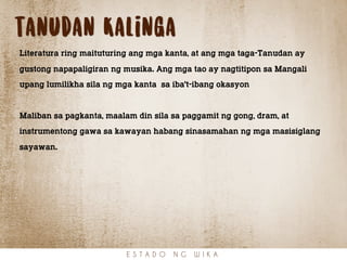 tanudan Kalinga
Literatura ring maituturing ang mga kanta, at ang mga taga-Tanudan ay
gustong napapaligiran ng musika. Ang mga tao ay nagtitipon sa Mangali
upang lumilikha sila ng mga kanta sa iba't-ibang okasyon
Maliban sa pagkanta, maalam din sila sa paggamit ng gong, dram, at
instrumentong gawa sa kawayan habang sinasamahan ng mga masisiglang
sayawan.
E S T A D O N G W I K A
 