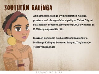 southern Kalinga
Ang Southern Kalinga ay ginagamit sa Kalinga
province, sa Lubuagan Municipality at Tabuk City, at
sa Mountain Province. Noong taong 2000 ay naitala sa
13,000 ang nagsasalita nito.
Mayroon itong apat na dialekto: ang Mallango( o
Madlango Kalinga), Sumadel, Bangad, Tinglayan( o
Tinglayan Kalinga)
E S T A D O N G W I K A
 