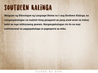 southern Kalinga
Binigyan ng Ethnologue ng Language Status na 4 ang Southern Kalinga, na
nangangahulugan na malimit itong ginagamit sa pang araw-araw na buhay
kahit sa mga relihiyosong gawain. Nangangahulugan rin ito na may
institusyunal na pagpapahalaga at pagsuporta sa wika.
E S T A D O N G W I K A
 