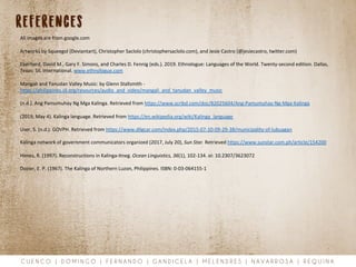 C U E N C O | D O M I N G O | F E R N A N D O | G A N D I C E L A | M E L E N D R E S | N A V A R R O S A | R E Q U I N A
references
All images are from google.com
Artworks by Squeegol (Deviantart), Christopher Saclolo (christophersaclolo.com), and Jesie Castro (@jesiecastro, twitter.com)
Eberhard, David M., Gary F. Simons, and Charles D. Fennig (eds.). 2019. Ethnologue: Languages of the World. Twenty-second edition. Dallas,
Texas: SIL International. www.ethnologue.com
Mangali and Tanudan Valley Music: by Glenn Stallsmith -
https://philippines.sil.org/resources/audio_and_video/mangali_and_tanudan_valley_music
(n.d.). Ang Pamumuhay Ng Mga Kalinga. Retrieved from https://www.scribd.com/doc/82025604/Ang-Pamumuhay-Ng-Mga-Kalinga
(2019, May 4). Kalinga language. Retrieved from https://en.wikipedia.org/wiki/Kalinga_language
User, S. (n.d.). GOVPH. Retrieved from https://www.dilgcar.com/index.php/2015-07-10-09-29-38/municipality-of-lubuagan
Kalinga network of government communicators organized (2017, July 20), Sun Star. Retrieved https://www.sunstar.com.ph/article/154200
Himes, R. (1997). Reconstructions in Kalinga-Itneg. Ocean Linguistics, 36(1), 102-134. oi: 10.2307/3623072
Dozier, E. P. (1967). The Kalinga of Northern Luzon, Philippines. ISBN: 0-03-064155-1
 