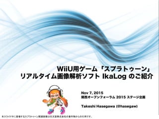 WiiU用ゲーム「スプラトゥーン」
リアルタイム画像解析ソフト IkaLog のご紹介
Nov 7, 2015
関西オープンフォーラム 2015 ステージ企画
Takeshi Hasegawa (@hasegaw)
本スライド中に登場するスプラトゥーン関連画像は任天堂株式会社の著作物からの引用です。	
 
