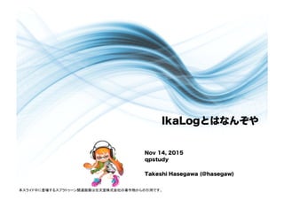 IkaLogとはなんぞや
Nov 14, 2015
qpstudy
Takeshi Hasegawa (@hasegaw)
本スライド中に登場するスプラトゥーン関連画像は任天堂株式会社の著作物からの引用です。	
 