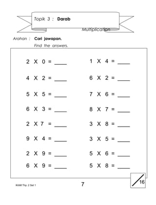 Topik 3 : Darab

                                    Multiplication

Arahan :        Cari jawapan.
                Find the answers.



         2 X 0 = ____                   1 X 4 = ____


         4 X 2 = ____                   6 X 2 = ____

         5 X 5 = ____                   7 X 6 = ____

         6 X 3 = ____                   8 X 7 = ____

         2 X 7 = ____                   3 X 8 = ____

         9 X 4 = ____                   3 X 5 = ____

         2 X 9 = ____                   5 X 6 = ____

         6 X 9 = ____                   5 X 8 = ____

                                                       16
 IKAM Thp. 2 Set 1                  7
 