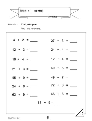 Topik 4 :      Bahagi

                                        Division

Arahan :            Cari jawapan
                    Find the answers.




      4 ÷ 2 = ____                          27 ÷ 3 = ____

     12 ÷ 3 = ____                          24 ÷ 4 = ____


     16 ÷ 4 = ____                          12 ÷ 4 = ____


     21 ÷ 3 = ____                          40 ÷ 5 = ____


     45 ÷ 9 = ____                          49 ÷ 7 = ____

     24 ÷ 6 = ____                          72 ÷ 8 = ____

     63 ÷ 9 = ____                          48 ÷ 8 = ____

                                   81 ÷ 9 = ___


                                                            15
IKAM Thn. 2 Set 1                       8
 