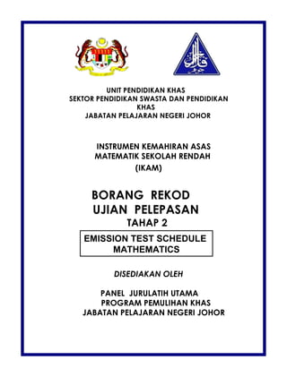 UNIT PENDIDIKAN KHAS
SEKTOR PENDIDIKAN SWASTA DAN PENDIDIKAN
                  KHAS
    JABATAN PELAJARAN NEGERI JOHOR



      INSTRUMEN KEMAHIRAN ASAS
      MATEMATIK SEKOLAH RENDAH
              (IKAM)


     BORANG REKOD
     UJIAN PELEPASAN
              TAHAP 2
   EMISSION TEST SCHEDULE
        MATHEMATICS

          DISEDIAKAN OLEH

       PANEL JURULATIH UTAMA
       PROGRAM PEMULIHAN KHAS
   JABATAN PELAJARAN NEGERI JOHOR
 