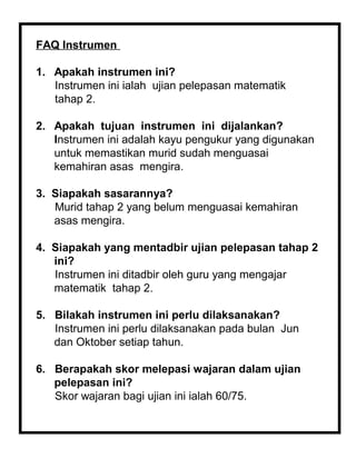 FAQ Instrumen

1. Apakah instrumen ini?
   Instrumen ini ialah ujian pelepasan matematik
   tahap 2.

2. Apakah tujuan instrumen ini dijalankan?
   Instrumen ini adalah kayu pengukur yang digunakan
   untuk memastikan murid sudah menguasai
   kemahiran asas mengira.

3. Siapakah sasarannya?
   Murid tahap 2 yang belum menguasai kemahiran
   asas mengira.

4. Siapakah yang mentadbir ujian pelepasan tahap 2
   ini?
   Instrumen ini ditadbir oleh guru yang mengajar
   matematik tahap 2.

5. Bilakah instrumen ini perlu dilaksanakan?
   Instrumen ini perlu dilaksanakan pada bulan Jun
   dan Oktober setiap tahun.

6. Berapakah skor melepasi wajaran dalam ujian
   pelepasan ini?
   Skor wajaran bagi ujian ini ialah 60/75.
 