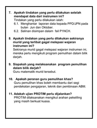7. Apakah tindakan yang perlu dilakukan setelah
   mendapat data dari instrumen ini?
   Tindakan yang perlu dilakukan ialah:
   6.1. Menghantar laporan data kepada PPD/JPN pada
        bulan Jun dan Oktober.
   6.2. Salinan disimpan dalam fail P1NCH.

8. Apakah tindakan yang perlu dilakukan sekiranya
   murid yang terlibat gagal melepasi wajaran
   instrumen ini?
   Sekiranya murid gagal melepasi wajaran instrumen ini,
   mereka perlu mengikuti program pemulihan dalam bilik
   darjah.

9. Siapakah yang melaksanakan program pemulihan
   dalam bilik darjah?
   Guru matematik murid tersebut.

10. Apakah peranan guru pemulihan khas?
   Guru pemulihan khas boleh membantu dari segi
   pendekatan pengajaran, teknik dan pembinaan ABM.

11. Adakah ujian PROTIM perlu dijalankan?
    PROTIM dilaksanakan mengikut arahan pekeliling
    yang masih berkuat kuasa.
 