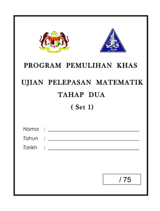 PROGRAM PEMULIHAN KHAS

UJIAN PELEPASAN MATEMATIK
              TAHAP DUA
                   ( Set 1)


Nama     : ____________________________________
Tahun    : ____________________________________
Tarikh   : ____________________________________




                                       / 75
 