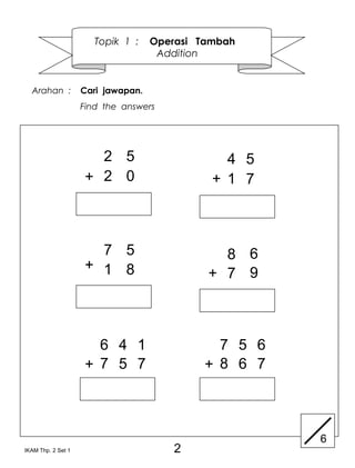 Topik 1 :    Operasi Tambah
                                     Addition


  Arahan :          Cari jawapan.
                    Find the answers




                      2 5                       4 5
                    + 2 0                     + 1 7



                      7 5                      8 6
                    + 1 8
                                             + 7 9



                      6 4 1                    7 5 6
                    + 7 5 7                  + 8 6 7



                                                       6
IKAM Thp. 2 Set 1                      2
 