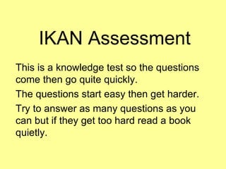 IKAN Assessment This is a knowledge test so the questions come then go quite quickly. The questions start easy then get harder. Try to answer as many questions as you can but if they get too hard read a book quietly. 