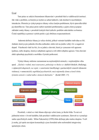 Úǻ
       Tato práce se zabývá fenoménem šikanování v prostředí škol a vzdělávacích institucí.
Jde však o problém, se kterým je možné se setkat kdekoliv, kde dochází k mezilidským
interakcím. Přestože je výskyt projevu šikany velice častým problémem, bývá zpravidla těžké
jej identifikovat. Tato práce proto nabízí nastínění problematiky a jejím cílem je popsat
základní znaky šikany v prostředí českých škol (ačkoliv problém sahá daleko za hranice
České republiky) a pomoci vyřešit potíže s její obtížnou rozpoznatelností.


        Jednotná definice šikany je velice složitá, jelikož vnímání každého individua se liší.
Jednání, které je pro jednoho člověka neškodné, může mít na jiného velký vliv a negativní
dopad. Všeobecně však lze říci, že se jedná o chování, které je vymezeno rolí agresora
(jedince, nebo skupiny, která je subjektem agrese) a rolí oběti (objektu agrese). Toto chování
oběti způsobuje psychické a nezřídka i fyzické poškození.


       Výskyt šikany můžeme zaznamenat na nejrůznějších místech, v nejrůznějším věku
apod. „Začíná v rodině, mezi sourozenci, pokračuje ve školce a v dalších školách, (bullying),
v zájmových skupinách, na vojně, v zaměstnání (mobbying) v partnerských vztazích (domestic
violence), v nemocnicích, například psychiatriích, mezi nájemníky domu a končí třeba
týráním seniorů v rodině nebo v domově důchodců.“ (Kolář 2005: 17)




       Prostředí, v němž se však šikana objevuje velmi často, je školní třída. Ta má své
jedinečné místo v životě každého, kdo prochází vzdělávacím systémem. Zároveň se vyznačuje
sadou specifických znaků. Milan Nakonečný (1999) třídu definuje jako malou skupinu. Tvoří
ji osoby, jež spolu navzájem komunikují a jsou formálně nebo neformálně integrovány
společným cílem.
 