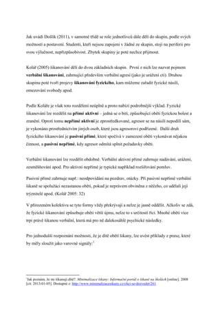 Jak uvádí Došlík (2011), v samotné třídě se role jednotlivců dále dělí do skupin, podle svých
možností a postavení. Studenti, kteří nejsou zapojeni v žádné ze skupin, stojí na periferii pro
svou výlučnost, nepřizpůsobivost. Zbytek skupiny je poté nechce přijmout.


Kolář (2005) šikanování dělí do dvou základních skupin. První z nich lze nazvat pojmem
verbální šikanování, zahrnující především verbální agresi (jako je urážení cti). Druhou
skupinu poté tvoří projevy šikanování fyzického, kam můžeme zařadit fyzické násilí,
omezování svobody apod.


Podle Koláře je však toto rozdělení neúplně a proto nabízí podrobnější výklad. Fyzické
šikanování lze rozdělit na přímé aktivní – jedná se o bití, způsobující oběti fyzickou bolest a
zranění. Oproti tomu nepřímé aktivní je zprostředkované, agresor se na násilí nepodílí sám,
je vykonáno prostřednictvím jiných osob, které jsou agresorovi podřízené. Další druh
fyzického šikanování je pasivní přímé, které spočívá v zamezení oběti vykonávat nějakou
činnost, a pasivní nepřímé, kdy agresor odmítá splnit požadavky oběti.


Verbální šikanování lze rozdělit obdobně. Verbální aktivní přímé zahrnuje nadávání, urážení,
zesměšňování apod. Pro aktivní nepřímé je typické například rozšiřování pomluv.

Pasivní přímé zahrnuje např.: neodpovídání na pozdrav, otázky. Při pasivní nepřímé verbální
šikaně se spolužáci nezastanou oběti, pokud je neprávem obviněna z něčeho, co udělali její
trýznitelé apod. (Kolář 2005: 32)

V přirozeném kolektivu se tyto formy vždy překrývají a nelze je jasně oddělit. Ačkoliv se zdá,
že fyzické šikanování způsobuje oběti větší újmu, nelze to s určitostí říci. Mnohé oběti více
trpí právě šikanou verbální, která má pro ně dalekosáhlé psychické následky.


Pro jednodušší rozpoznání možnosti, že je dítě obětí šikany, lze uvést příklady z praxe, které
by měly sloužit jako varovné signály:1




1
 Jak poznám, že mi šikanují dítě?. Minimalizace šikany: Informační portál o šikaně na školách [online]. 2008
[cit. 2013-01-05]. Dostupné z: http://www.minimalizacesikany.cz/chci-se-dozvedet/261
 