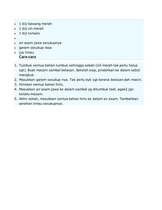 1 biji bawang merah
 1 biji cili merah
 1 biji tomato

 air asam jawa secukupnya
 garam secukup rasa
 jus limau
Cara-cara
1. Tumbuk semua bahan tumbuk sehingga sebati (cili merah tak perlu halus
sgt). Buat macam sambal belacan. Setelah siap, pindahkan ke dalam sebiji
mangkuk.
2. Masukkan garam secukup nya. Tak perlu byk sgt kerana belacan dah masin.
3. Hiriskan semua bahan hiris.
4. Masukkan air asam jawa ke dalam sambal yg ditumbuk tadi, agak2 jgn
terlalu masam.
5. Akhir sekali, masukkan semua bahan hiris ke dalam air asam. Tambahkan
perahan limau secukupnya.
 