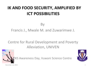 IK AND FOOD SECURITY, AMPLIFIED BY ICT POSSIBILITIES  By  Francis J., Mwale M. and Zuwarimwe J. Centre for Rural Development and Poverty Alleviation, UNIVEN IKS Awareness Day, Vuwani Science Centre December 10, 2010 