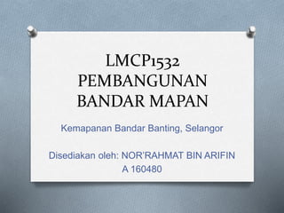 LMCP1532
PEMBANGUNAN
BANDAR MAPAN
Kemapanan Bandar Banting, Selangor
Disediakan oleh: NOR’RAHMAT BIN ARIFIN
A 160480
 