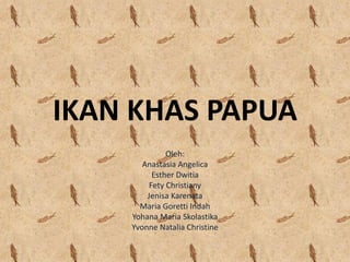 IKAN KHAS PAPUA
Oleh:
Anastasia Angelica
Esther Dwitia
Fety Christiany
Jenisa Karenata
Maria Goretti Indah
Yohana Maria Skolastika
Yvonne Natalia Christine
 