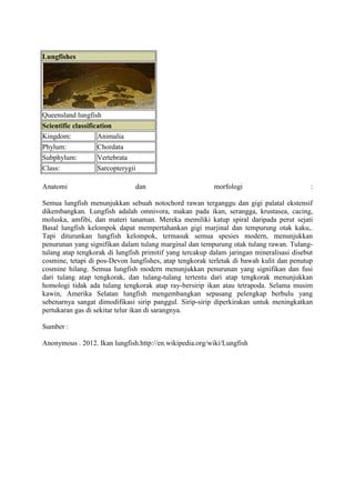 Lungfishes




Queensland lungfish
Scientific classification
Kingdom:            Animalia
Phylum:             Chordata
Subphylum:          Vertebrata
Class:              Sarcopterygii

Anatomi                         dan                       morfologi                        :

Semua lungfish menunjukkan sebuah notochord rawan terganggu dan gigi palatal ekstensif
dikembangkan. Lungfish adalah omnivora, makan pada ikan, serangga, krustasea, cacing,
moluska, amfibi, dan materi tanaman. Mereka memiliki katup spiral daripada perut sejati
Basal lungfish kelompok dapat mempertahankan gigi marjinal dan tempurung otak kaku,.
Tapi diturunkan lungfish kelompok, termasuk semua spesies modern, menunjukkan
penurunan yang signifikan dalam tulang marginal dan tempurung otak tulang rawan. Tulang-
tulang atap tengkorak di lungfish primitif yang tercakup dalam jaringan mineralisasi disebut
cosmine, tetapi di pos-Devon lungfishes, atap tengkorak terletak di bawah kulit dan penutup
cosmine hilang. Semua lungfish modern menunjukkan penurunan yang signifikan dan fusi
dari tulang atap tengkorak, dan tulang-tulang tertentu dari atap tengkorak menunjukkan
homologi tidak ada tulang tengkorak atap ray-bersirip ikan atau tetrapoda. Selama musim
kawin, Amerika Selatan lungfish mengembangkan sepasang pelengkap berbulu yang
sebenarnya sangat dimodifikasi sirip panggul. Sirip-sirip diperkirakan untuk meningkatkan
pertukaran gas di sekitar telur ikan di sarangnya.

Sumber :

Anonymous . 2012. Ikan lungfish.http://en.wikipedia.org/wiki/Lungfish
 
