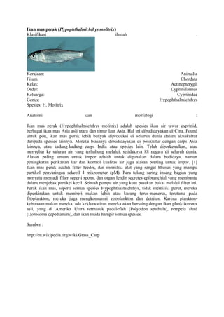 Ikan mas perak (Hypophthalmichthys molitrix)
Klasifikasi                                 ilmiah                                        :




Kerajaan:                                                                       Animalia
Filum:                                                                          Chordata
Kelas:                                                                     Actinopterygii
Order:                                                                     Cypriniformes
Keluarga:                                                                     Cyprinidae
Genus:                                                                Hypophthalmichthys
Spesies: H. Molitrix

Anatomi                        dan                       morfologi                        :

Ikan mas perak (Hypophthalmichthys molitrix) adalah spesies ikan air tawar cyprinid,
berbagai ikan mas Asia asli utara dan timur laut Asia. Hal ini dibudidayakan di Cina. Pound
untuk pon, ikan mas perak lebih banyak diproduksi di seluruh dunia dalam akuakultur
daripada spesies lainnya. Mereka biasanya dibudidayakan di polikultur dengan carps Asia
lainnya, atau kadang-kadang carps India atau spesies lain. Telah diperkenalkan, atau
menyebar ke saluran air yang terhubung melalui, setidaknya 88 negara di seluruh dunia.
Alasan paling umum untuk impor adalah untuk digunakan dalam budidaya, namun
peningkatan perikanan liar dan kontrol kualitas air juga alasan penting untuk impor. [1]
Ikan mas perak adalah filter feeder, dan memiliki alat yang sangat khusus yang mampu
partikel penyaringan sekecil 4 mikrometer (pM). Para tulang saring insang bagian yang
menyatu menjadi filter seperti spons, dan organ lendir secretes epibranchial yang membantu
dalam menjebak partikel kecil. Sebuah pompa air yang kuat pasukan bukal melalui filter ini.
Perak ikan mas, seperti semua spesies Hypophthalmichthys, tidak memiliki perut, mereka
diperkirakan untuk memberi makan lebih atau kurang terus-menerus, terutama pada
fitoplankton, mereka juga mengkonsumsi zooplankton dan detritus. Karena plankton-
kebiasaan makan mereka, ada kekhawatiran mereka akan bersaing dengan ikan planktivorous
asli, yang di Amerika Utara termasuk paddlefish (Polyodon spathula), rempela shad
(Dorosoma cepedianum), dan ikan muda hampir semua spesies.

Sumber :

http://en.wikipedia.org/wiki/Grass_Carp
 